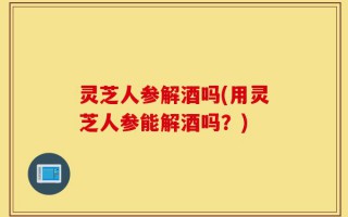 灵芝人参解酒吗(用灵芝人参能解酒吗？)