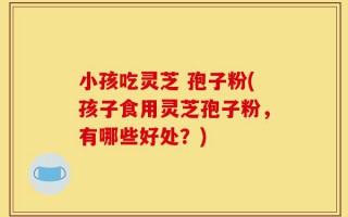 小孩吃灵芝 孢子粉(孩子食用灵芝孢子粉，有哪些好处？)