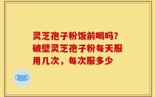 灵芝孢子粉饭前喝吗？破壁灵芝孢子粉每天服用几次，每次服多少