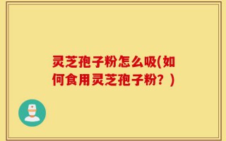 灵芝孢子粉怎么吸(如何食用灵芝孢子粉？)
