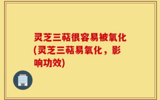 灵芝三萜很容易被氧化(灵芝三萜易氧化，影响功效)
