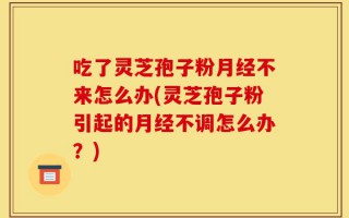 吃了灵芝孢子粉月经不来怎么办(灵芝孢子粉引起的月经不调怎么办？)