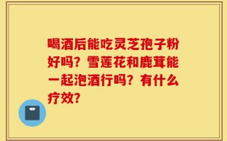 喝酒后能吃灵芝孢子粉好吗？雪莲花和鹿茸能一起泡酒行吗？有什么疗效？