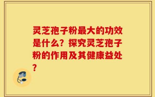 灵芝孢子粉最大的功效是什么？探究灵芝孢子粉的作用及其健康益处？