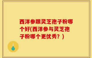 西洋参跟灵芝孢子粉哪个好(西洋参与灵芝孢子粉哪个更优秀？)