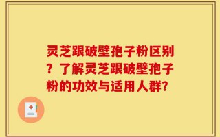 灵芝跟破壁孢子粉区别？了解灵芝跟破壁孢子粉的功效与适用人群？
