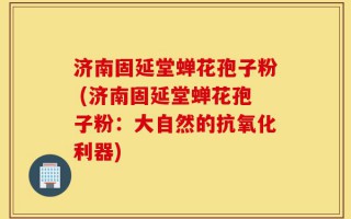 济南固延堂蝉花孢子粉 (济南固延堂蝉花孢子粉：大自然的抗氧化利器)