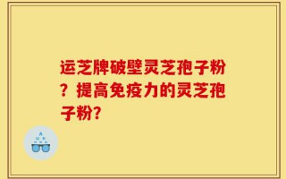 运芝牌破壁灵芝孢子粉？提高免疫力的灵芝孢子粉？