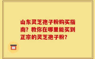 山东灵芝孢子粉购买指南？教你在哪里能买到正宗的灵芝孢子粉？