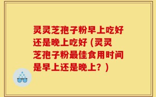 灵灵芝孢子粉早上吃好还是晚上吃好 (灵灵芝孢子粉最佳食用时间是早上还是晚上？)