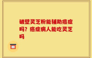 破壁灵芝粉能辅助癌症吗？癌症病人能吃灵芝吗