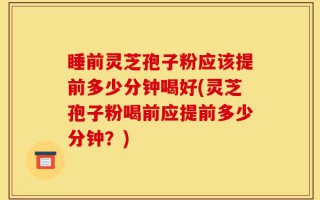 睡前灵芝孢子粉应该提前多少分钟喝好(灵芝孢子粉喝前应提前多少分钟？)