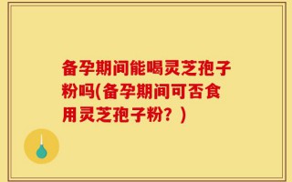 备孕期间能喝灵芝孢子粉吗(备孕期间可否食用灵芝孢子粉？)
