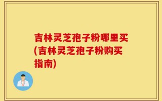 吉林灵芝孢子粉哪里买(吉林灵芝孢子粉购买指南)