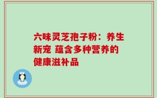 六味灵芝孢子粉：养生新宠 蕴含多种营养的健康滋补品
