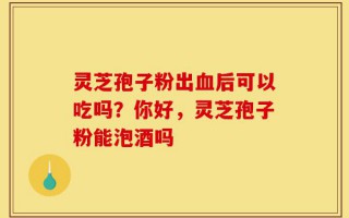 灵芝孢子粉出血后可以吃吗？你好，灵芝孢子粉能泡酒吗
