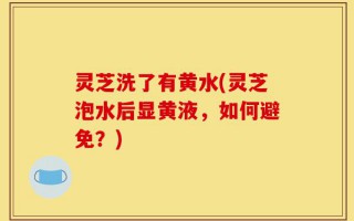 灵芝洗了有黄水(灵芝泡水后显黄液，如何避免？)