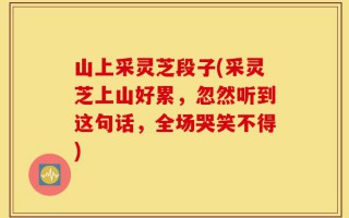 山上采灵芝段子(采灵芝上山好累，忽然听到这句话，全场哭笑不得)