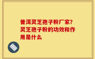 普洱灵芝孢子粉厂家？灵芝孢子粉的功效和作用是什么