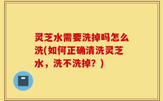 灵芝水需要洗掉吗怎么洗(如何正确清洗灵芝水，洗不洗掉？)