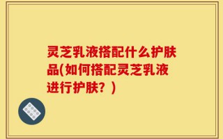 灵芝乳液搭配什么护肤品(如何搭配灵芝乳液进行护肤？)
