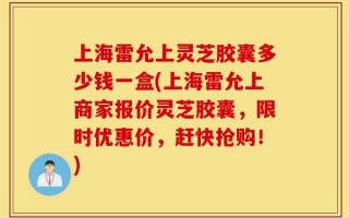 上海雷允上灵芝胶囊多少钱一盒(上海雷允上商家报价灵芝胶囊，限时优惠价，赶快抢购！)