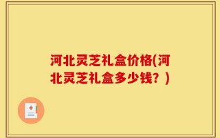 河北灵芝礼盒价格(河北灵芝礼盒多少钱？)