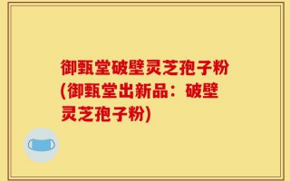 御甄堂破壁灵芝孢子粉(御甄堂出新品：破壁灵芝孢子粉)