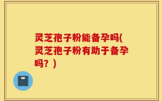 灵芝孢子粉能备孕吗(灵芝孢子粉有助于备孕吗？)