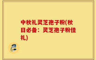 中秋礼灵芝孢子粉(秋日必备：灵芝孢子粉佳礼)