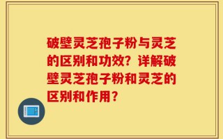 破壁灵芝孢子粉与灵芝的区别和功效？详解破壁灵芝孢子粉和灵芝的区别和作用？