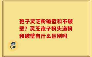 孢子灵芝粉破壁和不破壁？灵芝孢子粉头道粉和破壁有什么区别吗