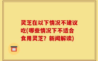 灵芝在以下情况不建议吃(哪些情况下不适合食用灵芝？新闻解读)
