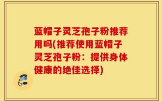 蓝帽子灵芝孢子粉推荐用吗(推荐使用蓝帽子灵芝孢子粉：提供身体健康的绝佳选择)