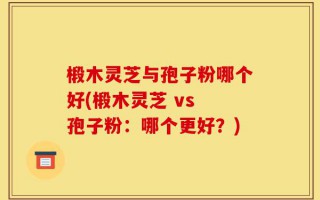 椴木灵芝与孢子粉哪个好(椴木灵芝 vs 孢子粉：哪个更好？)