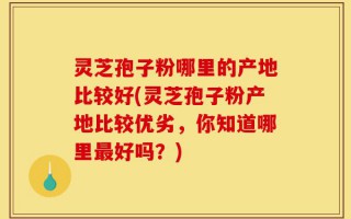 灵芝孢子粉哪里的产地比较好(灵芝孢子粉产地比较优劣，你知道哪里最好吗？)