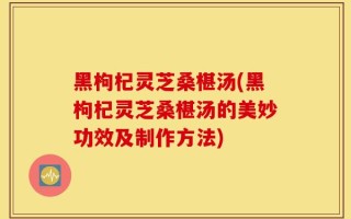 黑枸杞灵芝桑椹汤(黑枸杞灵芝桑椹汤的美妙功效及制作方法)