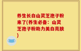 养生长白山灵芝孢子粉来了(养生必备：山灵芝孢子粉助力美白亮肤)