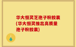 华大恒灵芝孢子粉胶囊(华大恒灵推出高质量孢子粉胶囊)