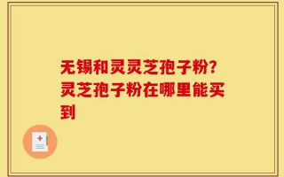 无锡和灵灵芝孢子粉？灵芝孢子粉在哪里能买到