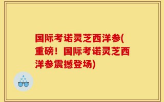 国际考诺灵芝西洋参(重磅！国际考诺灵芝西洋参震撼登场)