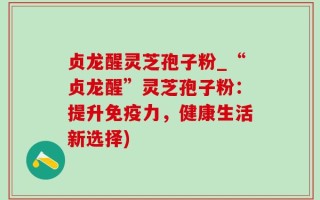 贞龙醒灵芝孢子粉_“贞龙醒”灵芝孢子粉：提升免疫力，健康生活新选择)
