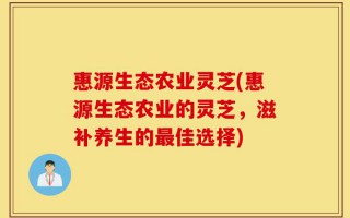 惠源生态农业灵芝(惠源生态农业的灵芝，滋补养生的最佳选择)