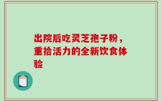 出院后吃灵芝孢子粉，重拾活力的全新饮食体验