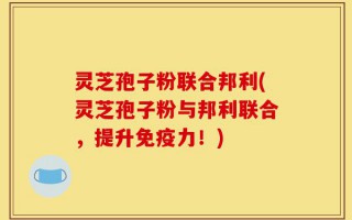 灵芝孢子粉联合邦利(灵芝孢子粉与邦利联合，提升免疫力！)