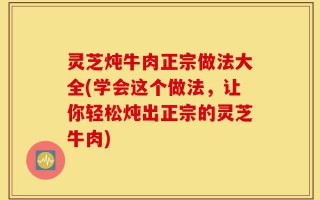 灵芝炖牛肉正宗做法大全(学会这个做法，让你轻松炖出正宗的灵芝牛肉)