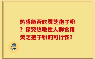 热感能否吃灵芝孢子粉？探究热敏性人群食用灵芝孢子粉的可行性？
