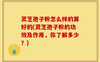 灵芝孢子粉怎么样的算好的(灵芝孢子粉的功效及作用，你了解多少？)