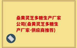 桑黄灵芝多糖生产厂家公司(桑黄灵芝多糖生产厂家-供应商推荐)