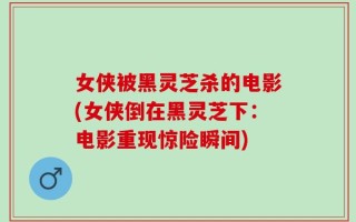 女侠被黑灵芝杀的电影(女侠倒在黑灵芝下：电影重现惊险瞬间)